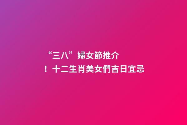 “三八”婦女節推介！十二生肖美女們吉日宜忌